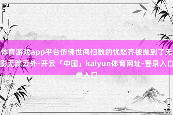 体育游戏app平台仿佛世间扫数的忧愁齐被抛到了无影无踪云外-开云「中国」kaiyun体育网址-登录入口