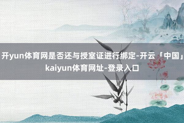 开yun体育网是否还与授室证进行绑定-开云「中国」kaiyun体育网址-登录入口