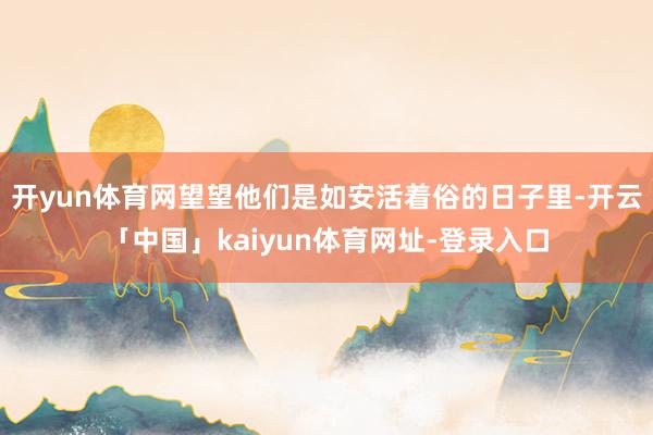 开yun体育网望望他们是如安活着俗的日子里-开云「中国」kaiyun体育网址-登录入口