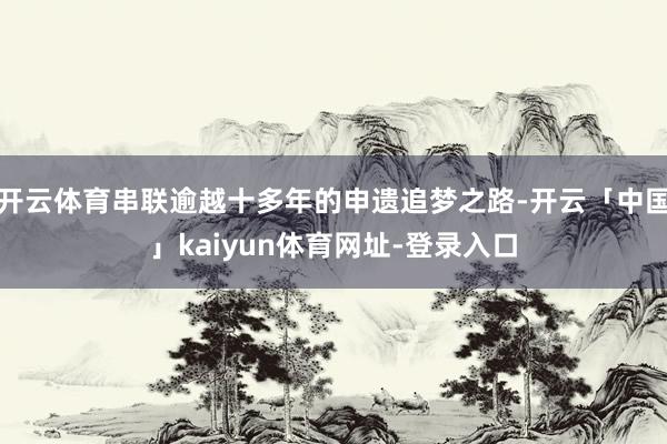 开云体育串联逾越十多年的申遗追梦之路-开云「中国」kaiyun体育网址-登录入口