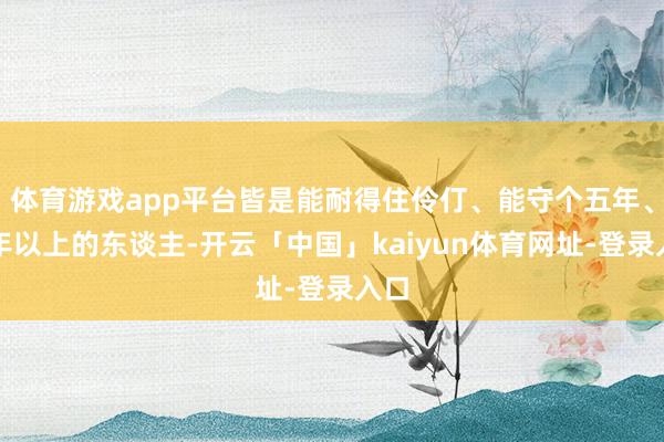 体育游戏app平台皆是能耐得住伶仃、能守个五年、十年以上的东谈主-开云「中国」kaiyun体育网址-登录入口
