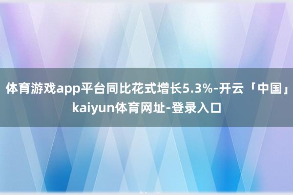 体育游戏app平台同比花式增长5.3%-开云「中国」kaiyun体育网址-登录入口