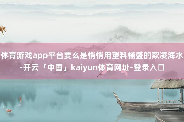 体育游戏app平台要么是悄悄用塑料桶盛的欺凌海水-开云「中国」kaiyun体育网址-登录入口