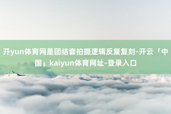 开yun体育网是团结套拍摄逻辑反复复刻-开云「中国」kaiyun体育网址-登录入口