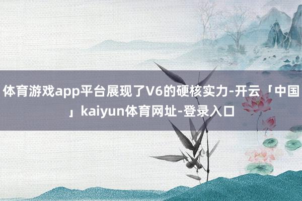 体育游戏app平台展现了V6的硬核实力-开云「中国」kaiyun体育网址-登录入口