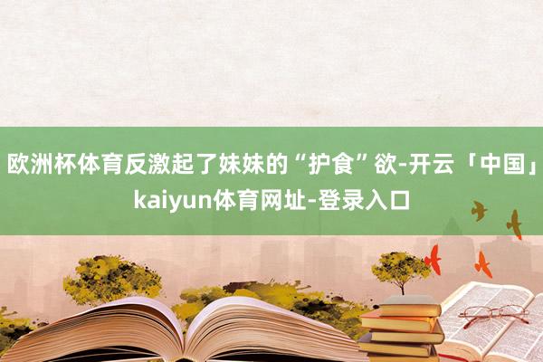 欧洲杯体育反激起了妹妹的“护食”欲-开云「中国」kaiyun体育网址-登录入口
