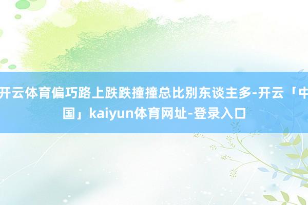 开云体育偏巧路上跌跌撞撞总比别东谈主多-开云「中国」kaiyun体育网址-登录入口