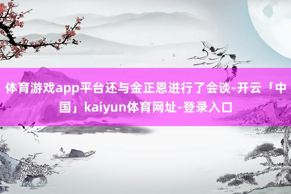 体育游戏app平台还与金正恩进行了会谈-开云「中国」kaiyun体育网址-登录入口