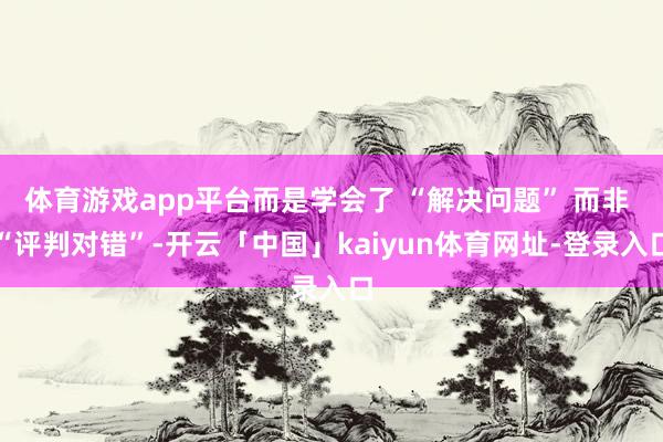 体育游戏app平台而是学会了 “解决问题” 而非 “评判对错”-开云「中国」kaiyun体育网址-登录入口