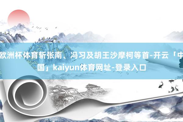 欧洲杯体育斩张南、冯习及胡王沙摩柯等首-开云「中国」kaiyun体育网址-登录入口