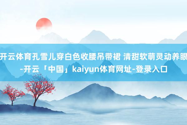 开云体育孔雪儿穿白色收腰吊带裙 清甜软萌灵动养眼-开云「中国」kaiyun体育网址-登录入口
