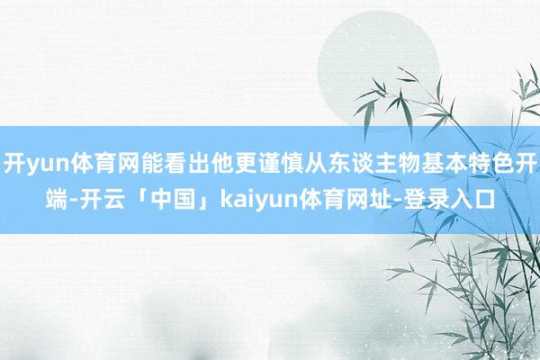 开yun体育网能看出他更谨慎从东谈主物基本特色开端-开云「中国」kaiyun体育网址-登录入口