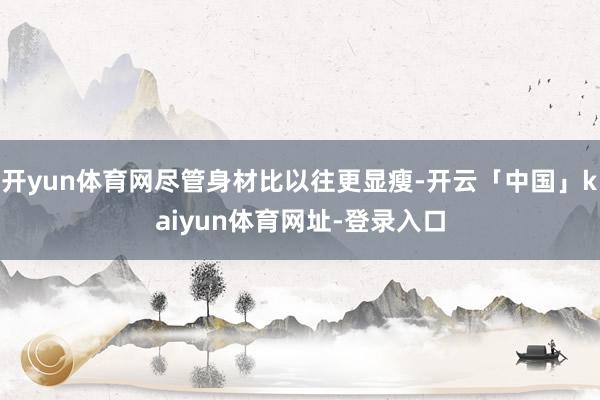 开yun体育网尽管身材比以往更显瘦-开云「中国」kaiyun体育网址-登录入口