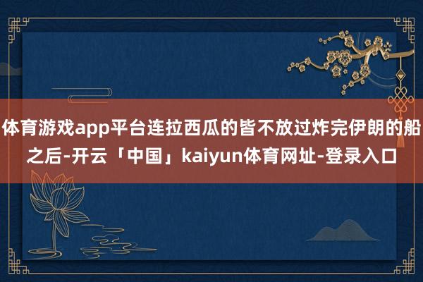 体育游戏app平台连拉西瓜的皆不放过炸完伊朗的船之后-开云「中国」kaiyun体育网址-登录入口