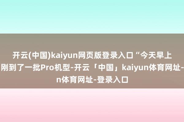 开云(中国)kaiyun网页版登录入口　　“今天早上咱们店内刚到了一批Pro机型-开云「中国」kaiyun体育网址-登录入口