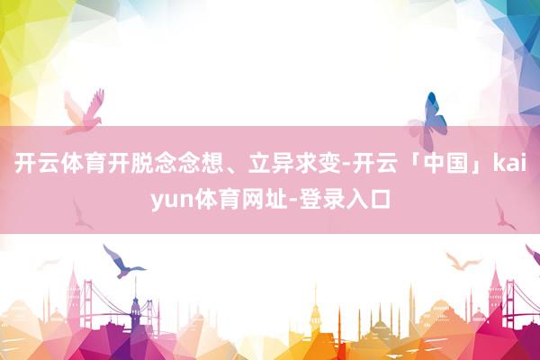 开云体育开脱念念想、立异求变-开云「中国」kaiyun体育网址-登录入口