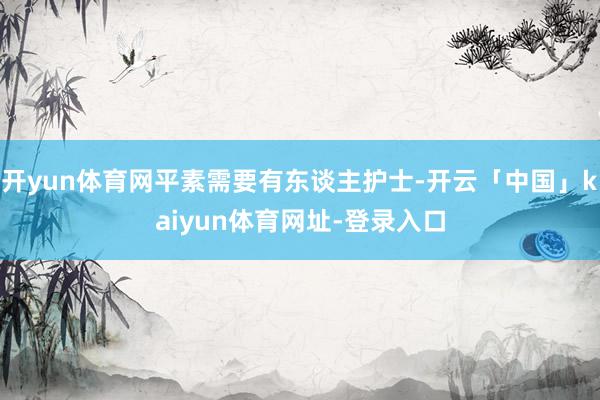 开yun体育网平素需要有东谈主护士-开云「中国」kaiyun体育网址-登录入口
