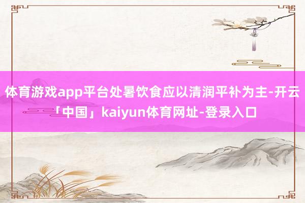体育游戏app平台处暑饮食应以清润平补为主-开云「中国」kaiyun体育网址-登录入口