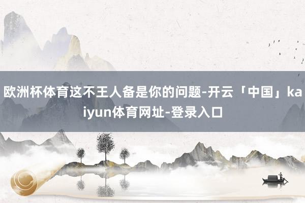 欧洲杯体育这不王人备是你的问题-开云「中国」kaiyun体育网址-登录入口
