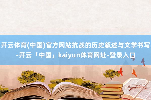 开云体育(中国)官方网站抗战的历史叙述与文学书写-开云「中国」kaiyun体育网址-登录入口