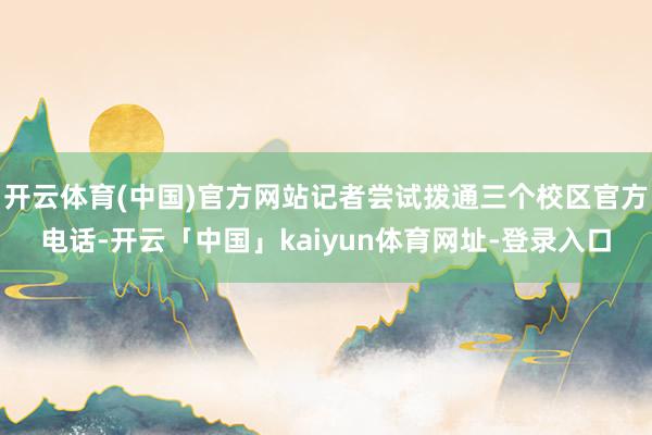 开云体育(中国)官方网站记者尝试拨通三个校区官方电话-开云「中国」kaiyun体育网址-登录入口