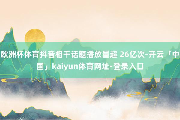 欧洲杯体育抖音相干话题播放量超 26亿次-开云「中国」kaiyun体育网址-登录入口