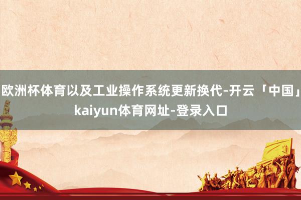 欧洲杯体育以及工业操作系统更新换代-开云「中国」kaiyun体育网址-登录入口