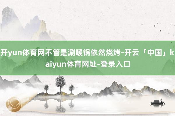 开yun体育网不管是涮暖锅依然烧烤-开云「中国」kaiyun体育网址-登录入口