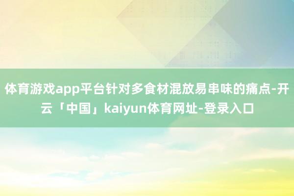 体育游戏app平台针对多食材混放易串味的痛点-开云「中国」kaiyun体育网址-登录入口
