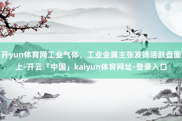开yun体育网工业气体、工业金属主张发扬活跃盘面上-开云「中国」kaiyun体育网址-登录入口