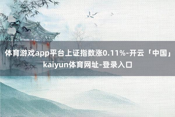 体育游戏app平台上证指数涨0.11%-开云「中国」kaiyun体育网址-登录入口