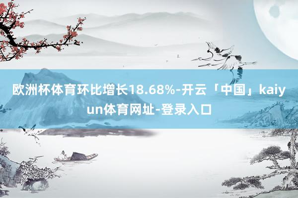 欧洲杯体育环比增长18.68%-开云「中国」kaiyun体育网址-登录入口