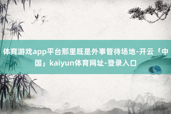 体育游戏app平台那里既是外事管待场地-开云「中国」kaiyun体育网址-登录入口