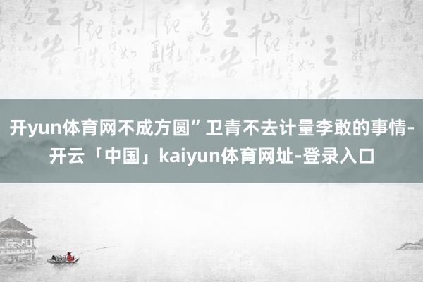 开yun体育网不成方圆”卫青不去计量李敢的事情-开云「中国」kaiyun体育网址-登录入口