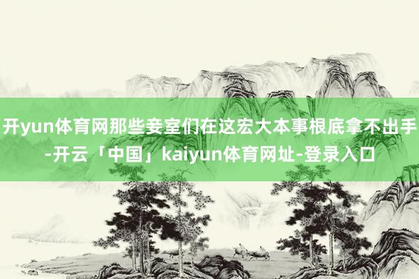 开yun体育网那些妾室们在这宏大本事根底拿不出手-开云「中国」kaiyun体育网址-登录入口