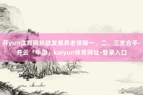 开yun体育网纵欲发展养老保障一、二、三支合手-开云「中国」kaiyun体育网址-登录入口