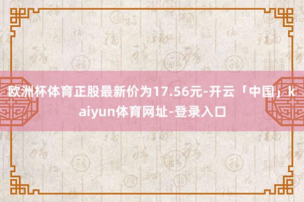 欧洲杯体育正股最新价为17.56元-开云「中国」kaiyun体育网址-登录入口