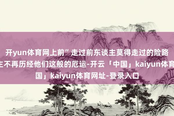 开yun体育网上前”走过前东谈主莫得走过的险路只为其后东谈主不再历经他们这般的厄运-开云「中国」kaiyun体育网址-登录入口