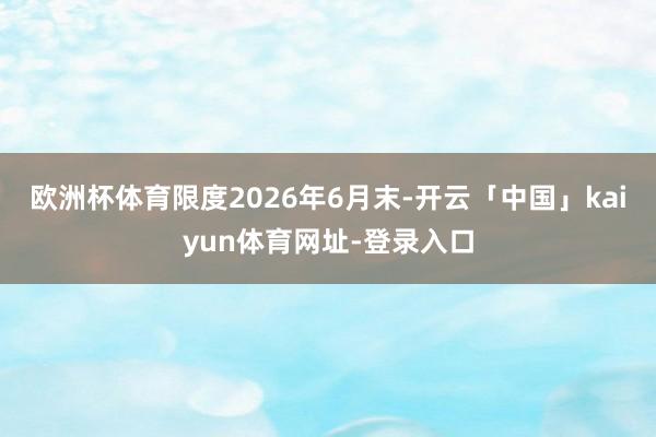 欧洲杯体育限度2026年6月末-开云「中国」kaiyun体育网址-登录入口