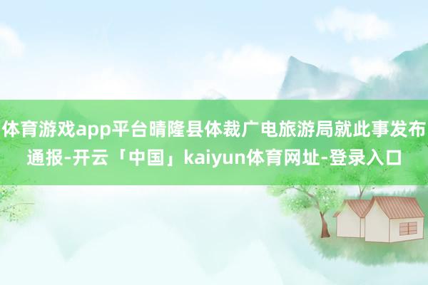体育游戏app平台晴隆县体裁广电旅游局就此事发布通报-开云「中国」kaiyun体育网址-登录入口