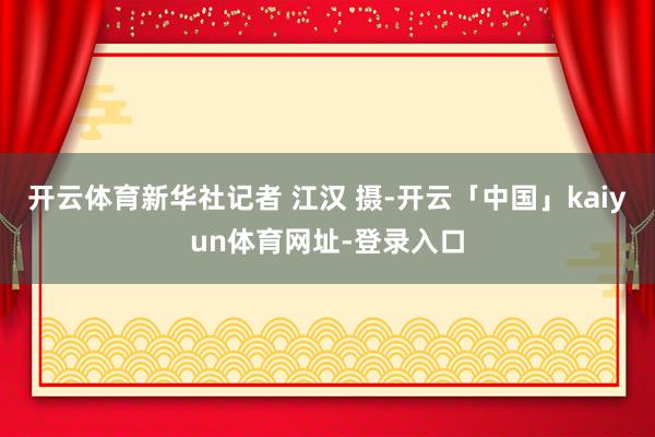 开云体育新华社记者 江汉 摄-开云「中国」kaiyun体育网址-登录入口