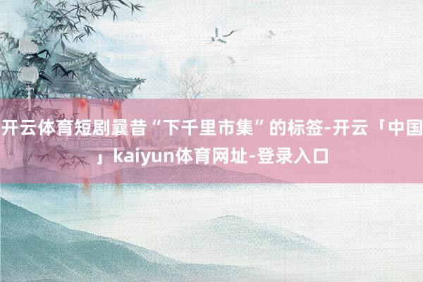 开云体育短剧曩昔“下千里市集”的标签-开云「中国」kaiyun体育网址-登录入口