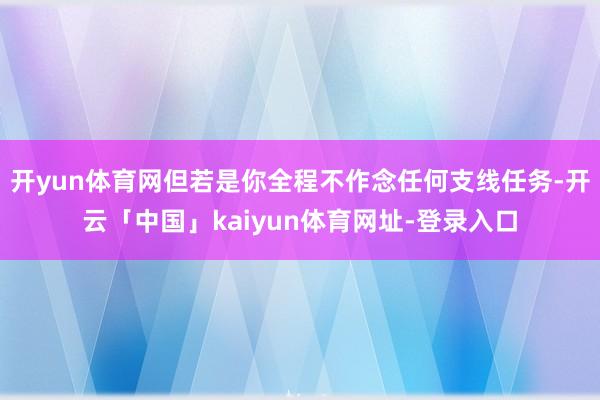 开yun体育网但若是你全程不作念任何支线任务-开云「中国」kaiyun体育网址-登录入口