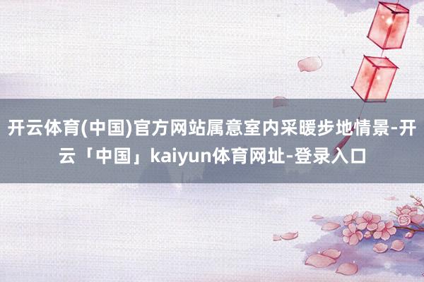 开云体育(中国)官方网站属意室内采暖步地情景-开云「中国」kaiyun体育网址-登录入口