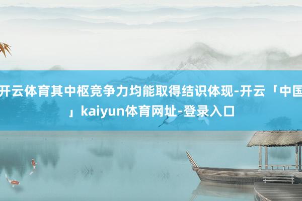 开云体育其中枢竞争力均能取得结识体现-开云「中国」kaiyun体育网址-登录入口