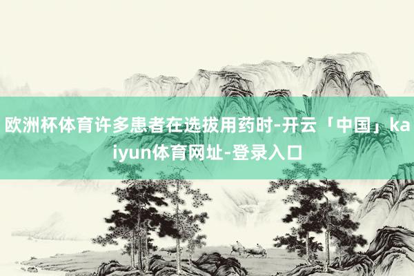 欧洲杯体育许多患者在选拔用药时-开云「中国」kaiyun体育网址-登录入口