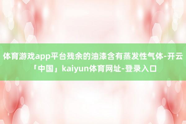 体育游戏app平台残余的油漆含有蒸发性气体-开云「中国」kaiyun体育网址-登录入口