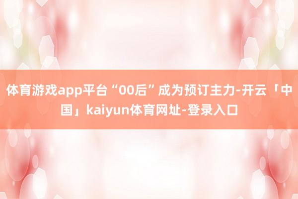 体育游戏app平台“00后”成为预订主力-开云「中国」kaiyun体育网址-登录入口
