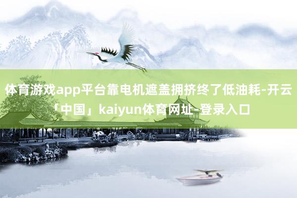 体育游戏app平台靠电机遮盖拥挤终了低油耗-开云「中国」kaiyun体育网址-登录入口