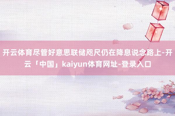 开云体育　　尽管好意思联储咫尺仍在降息说念路上-开云「中国」kaiyun体育网址-登录入口